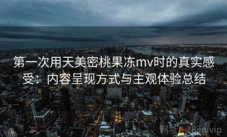 第一次用天美密桃果冻mv时的真实感受：内容呈现方式与主观体验总结