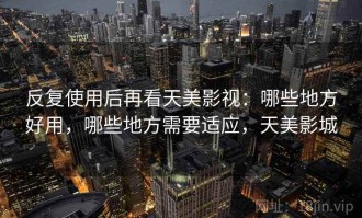 反复使用后再看天美影视：哪些地方好用，哪些地方需要适应，天美影城