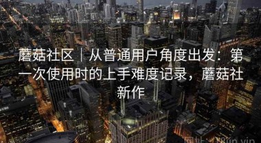 蘑菇社区｜从普通用户角度出发：第一次使用时的上手难度记录，蘑菇社新作