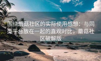 围绕蘑菇社区的实际使用感想：与同类平台放在一起的直观对比，蘑菇社区破解版