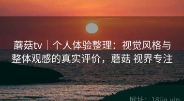 蘑菇tv｜个人体验整理：视觉风格与整体观感的真实评价，蘑菇 视界专注