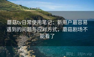 蘑菇tv日常使用笔记：新用户最容易遇到的问题与应对方式，蘑菇剧场不能看了