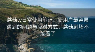 蘑菇tv日常使用笔记：新用户最容易遇到的问题与应对方式，蘑菇剧场不能看了