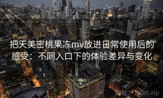 把天美密桃果冻mv放进日常使用后的感受：不同入口下的体验差异与变化