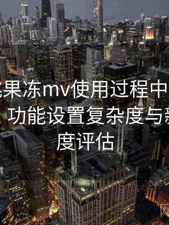 天美密桃果冻mv使用过程中发现的一些细节：功能设置复杂度与新手友好度评估