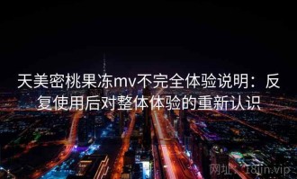 天美密桃果冻mv不完全体验说明：反复使用后对整体体验的重新认识