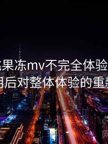 天美密桃果冻mv不完全体验说明：反复使用后对整体体验的重新认识