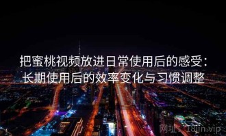把蜜桃视频放进日常使用后的感受：长期使用后的效率变化与习惯调整