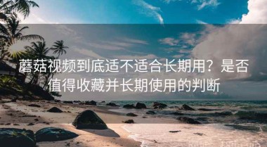 蘑菇视频到底适不适合长期用？是否值得收藏并长期使用的判断