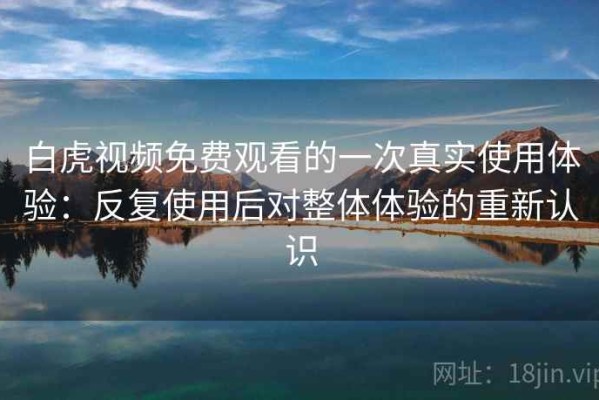 白虎视频免费观看的一次真实使用体验：反复使用后对整体体验的重新认识