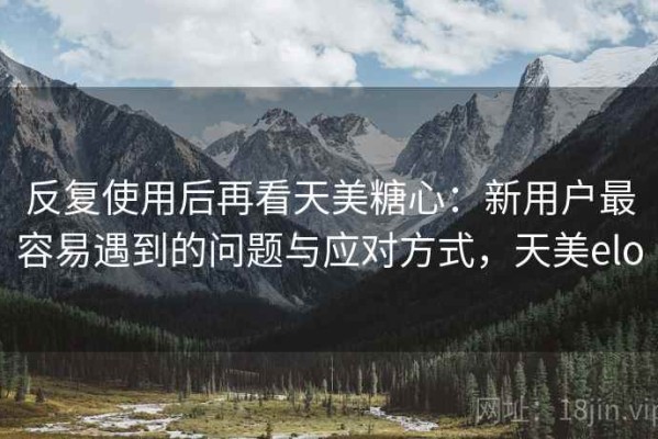 反复使用后再看天美糖心：新用户最容易遇到的问题与应对方式，天美elo
