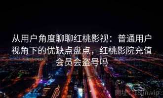 从用户角度聊聊红桃影视：普通用户视角下的优缺点盘点，红桃影院充值会员会盗号吗