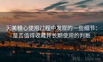 天美糖心使用过程中发现的一些细节：是否值得收藏并长期使用的判断