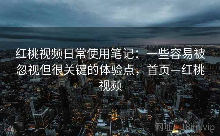 红桃视频日常使用笔记：一些容易被忽视但很关键的体验点，首页—红桃视频