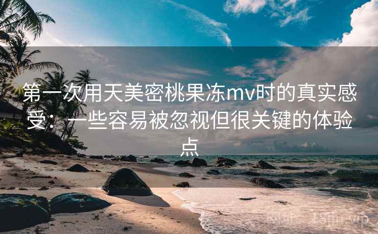第一次用天美密桃果冻mv时的真实感受:一些容易被忽视但很关键的体验点 第一次用天美密桃果冻mv时的真实感受:一些容易被忽视但很关键的体验点