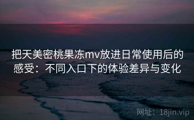 把天美密桃果冻mv放进日常使用后的感受:不同入口下的体验差异与变化 把天美密桃果冻mv放进日常使用后的感受:不同入口下的体验差异与变化