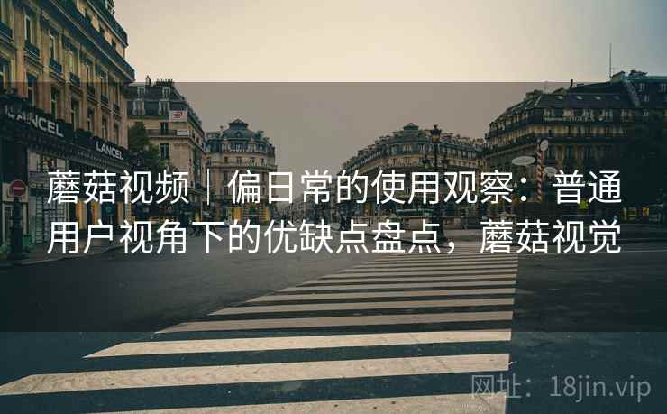 蘑菇视频|偏日常的使用观察:普通用户视角下的优缺点盘点,蘑菇视觉 蘑菇视频|偏日常的使用观察:普通用户视角下的优缺点盘点,蘑菇视觉