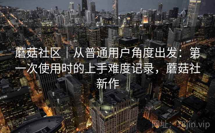 蘑菇社区｜从普通用户角度出发：第一次使用时的上手难度记录，蘑菇社新作