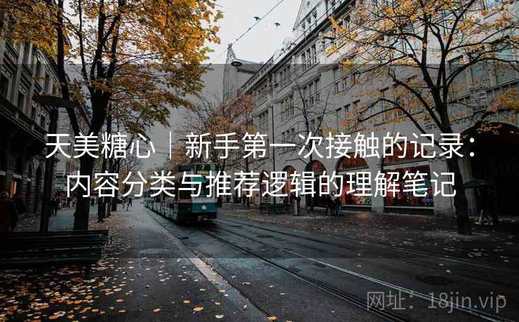 天美糖心｜新手第一次接触的记录：内容分类与推荐逻辑的理解笔记