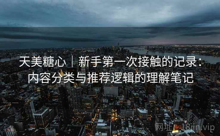 天美糖心｜新手第一次接触的记录：内容分类与推荐逻辑的理解笔记