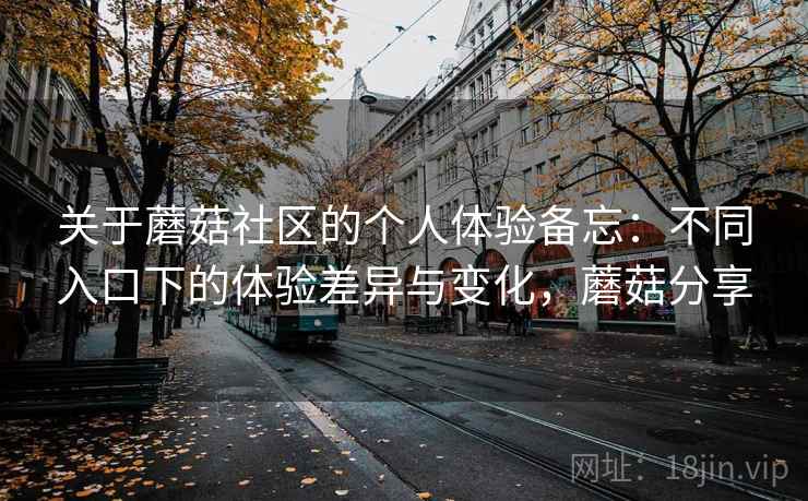 关于蘑菇社区的个人体验备忘:不同入口下的体验差异与变化,蘑菇分享 关于蘑菇社区的个人体验备忘:不同入口下的体验差异与变化,蘑菇分享