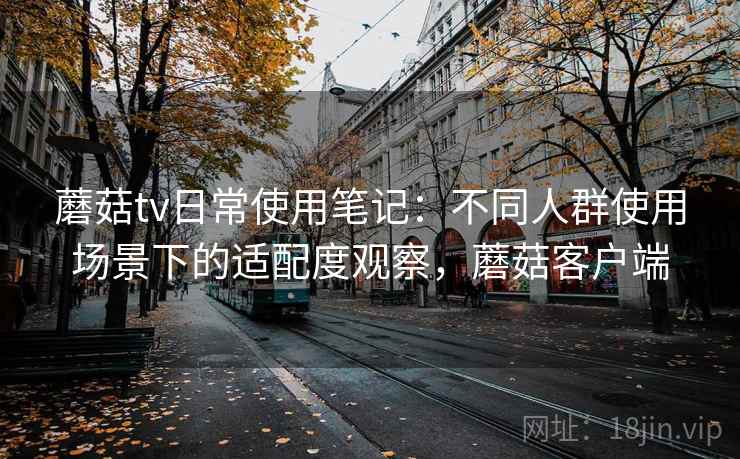 蘑菇tv日常使用笔记:不同人群使用场景下的适配度观察,蘑菇客户端 蘑菇tv日常使用笔记:不同人群使用场景下的适配度观察,蘑菇客户端
