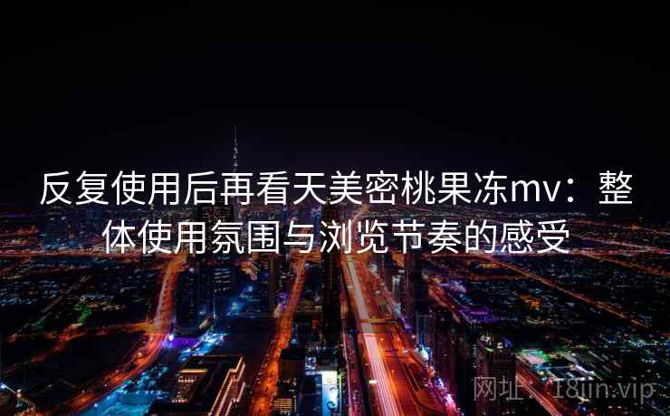 反复使用后再看天美密桃果冻mv：整体使用氛围与浏览节奏的感受