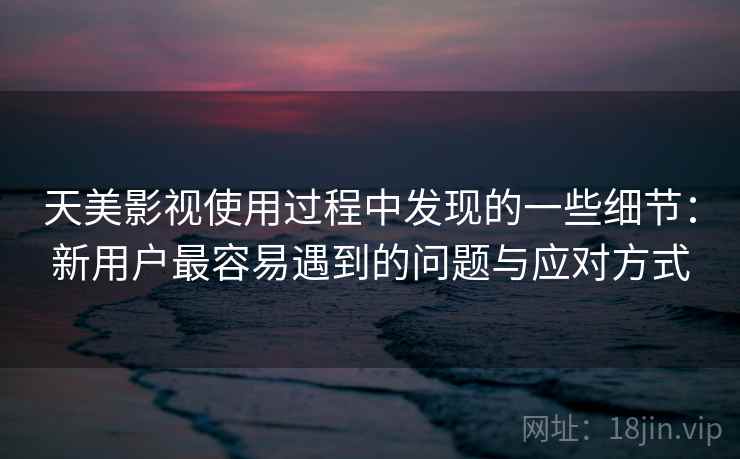 天美影视使用过程中发现的一些细节：新用户最容易遇到的问题与应对方式