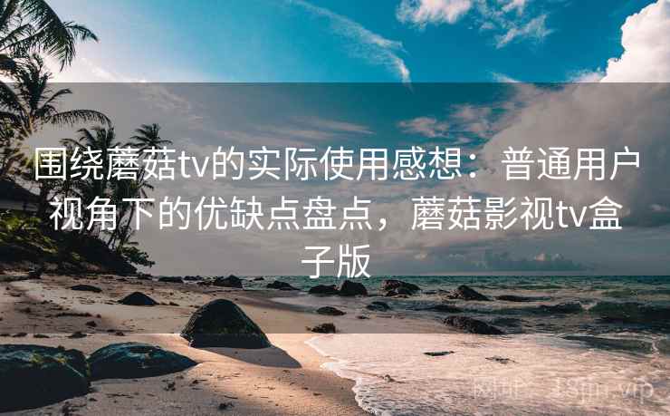 围绕蘑菇tv的实际使用感想：普通用户视角下的优缺点盘点，蘑菇影视tv盒子版