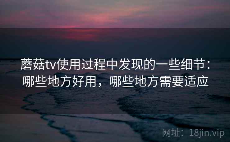 蘑菇tv使用过程中发现的一些细节：哪些地方好用，哪些地方需要适应