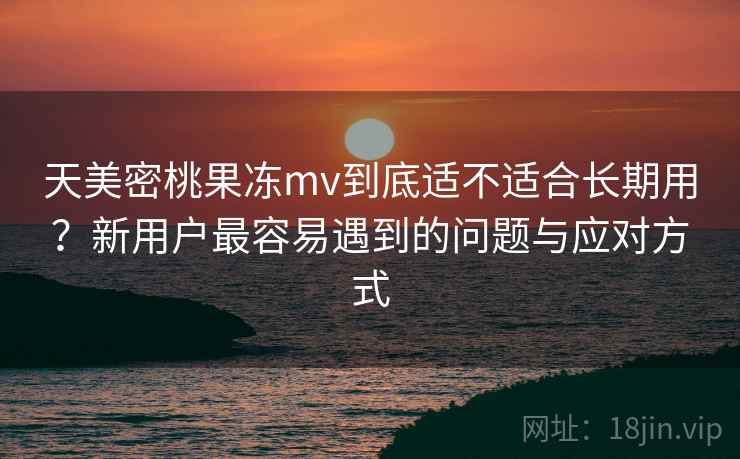 天美密桃果冻mv到底适不适合长期用？新用户最容易遇到的问题与应对方式