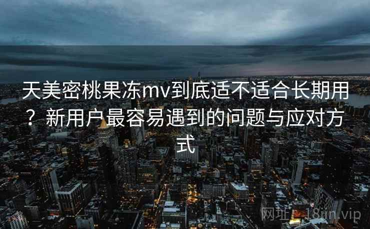 天美密桃果冻mv到底适不适合长期用？新用户最容易遇到的问题与应对方式