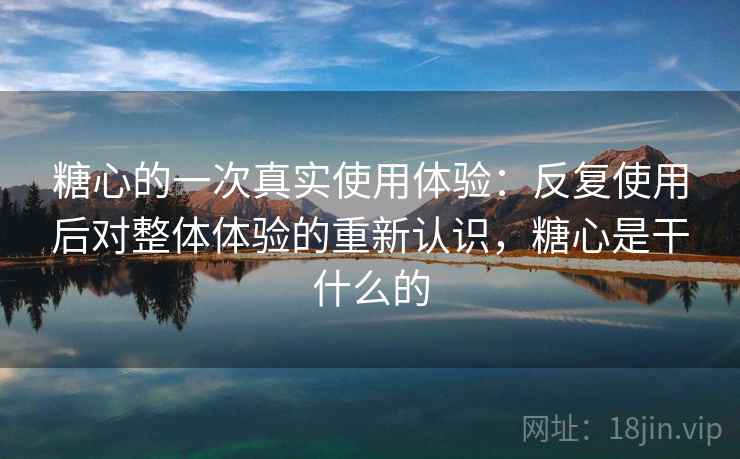 糖心的一次真实使用体验:反复使用后对整体体验的重新认识,糖心是干什么的 糖心的一次真实使用体验:反复使用后对整体体验的重新认识,糖心是干什么的