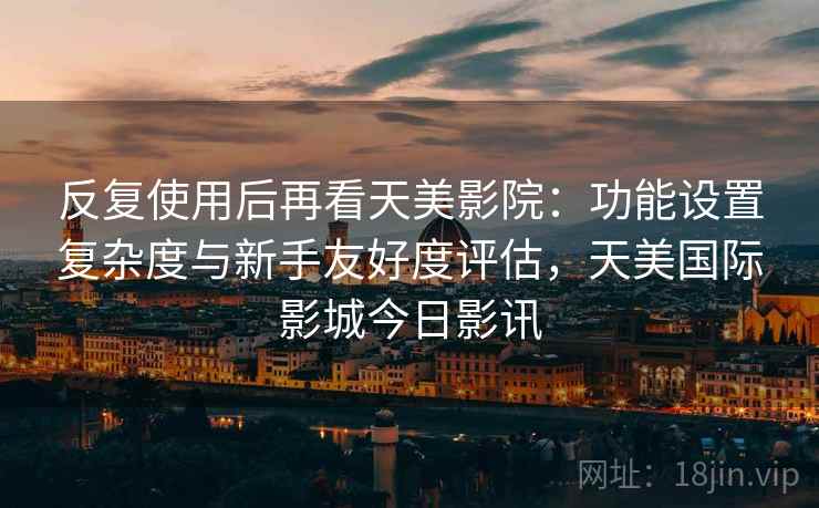 反复使用后再看天美影院：功能设置复杂度与新手友好度评估，天美国际影城今日影讯