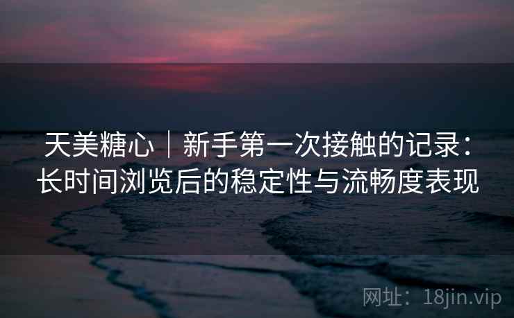 天美糖心｜新手第一次接触的记录：长时间浏览后的稳定性与流畅度表现