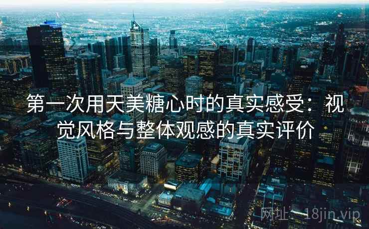 第一次用天美糖心时的真实感受：视觉风格与整体观感的真实评价