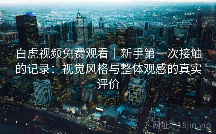 白虎视频免费观看|新手第一次接触的记录:视觉风格与整体观感的真实评价 白虎视频免费观看|新手第一次接触的记录:视觉风格与整体观感的真实评价