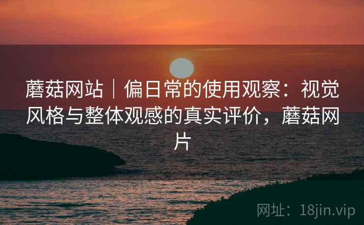 蘑菇网站｜偏日常的使用观察：视觉风格与整体观感的真实评价，蘑菇网片