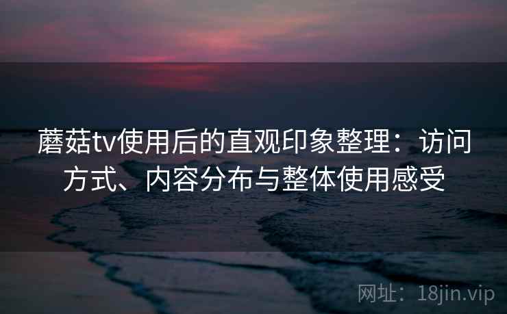 蘑菇tv使用后的直观印象整理：访问方式、内容分布与整体使用感受