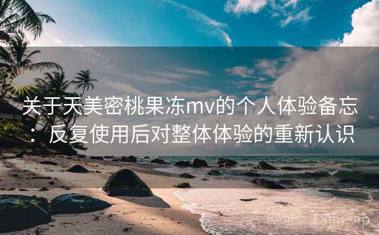 关于天美密桃果冻mv的个人体验备忘：反复使用后对整体体验的重新认识