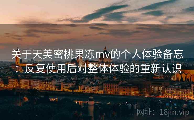 关于天美密桃果冻mv的个人体验备忘：反复使用后对整体体验的重新认识