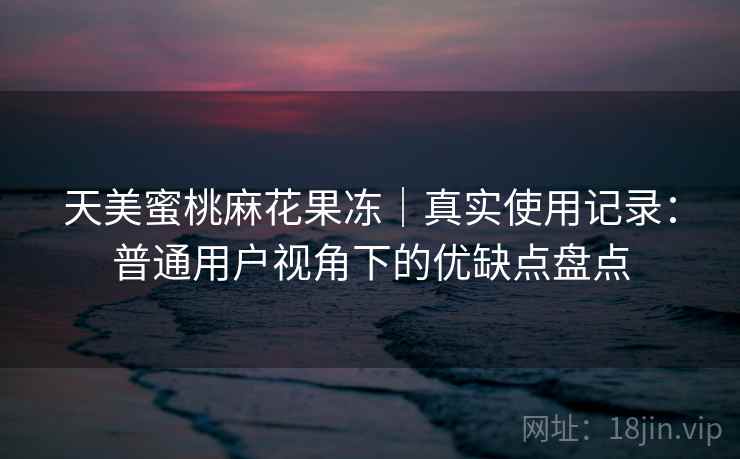 天美蜜桃麻花果冻|真实使用记录:普通用户视角下的优缺点盘点 天美蜜桃麻花果冻|真实使用记录:普通用户视角下的优缺点盘点