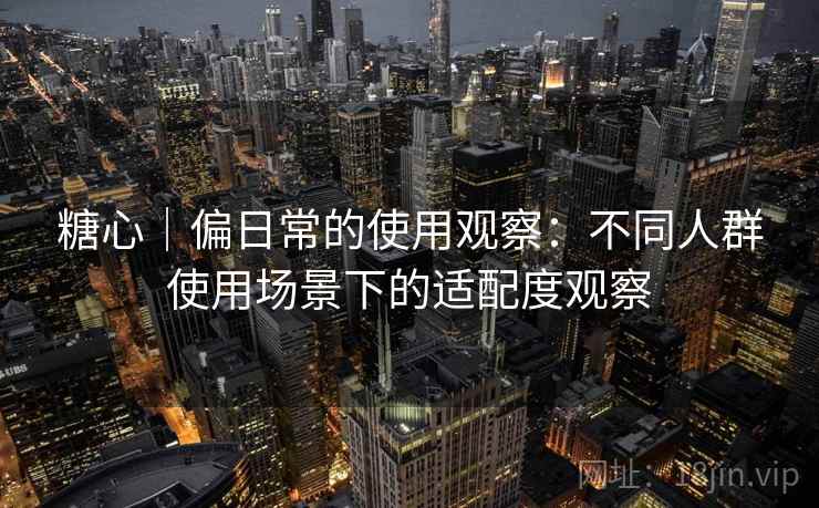 糖心|偏日常的使用观察:不同人群使用场景下的适配度观察 糖心|偏日常的使用观察:不同人群使用场景下的适配度观察