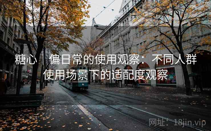 糖心|偏日常的使用观察:不同人群使用场景下的适配度观察 糖心|偏日常的使用观察:不同人群使用场景下的适配度观察