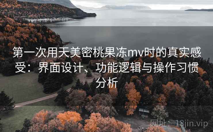 第一次用天美密桃果冻mv时的真实感受：界面设计、功能逻辑与操作习惯分析