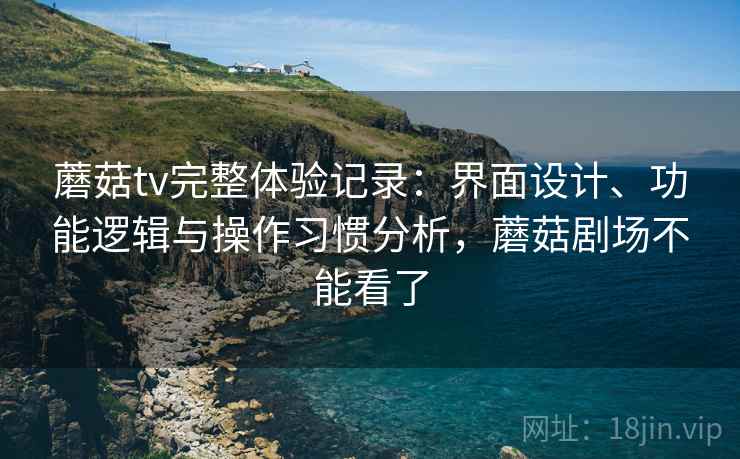 蘑菇tv完整体验记录：界面设计、功能逻辑与操作习惯分析，蘑菇剧场不能看了