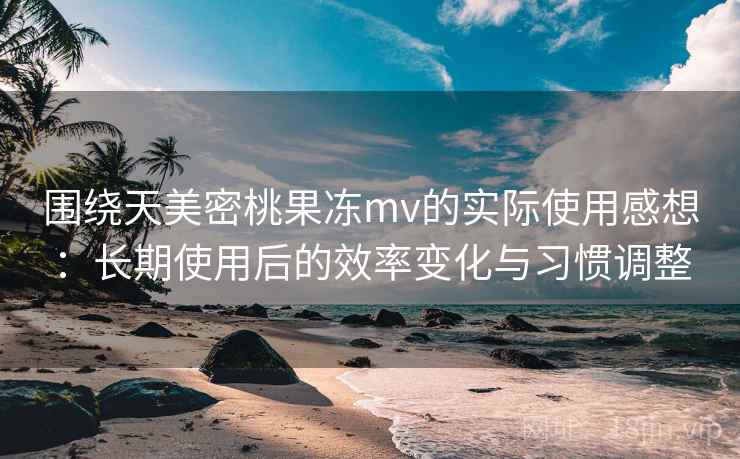 围绕天美密桃果冻mv的实际使用感想：长期使用后的效率变化与习惯调整