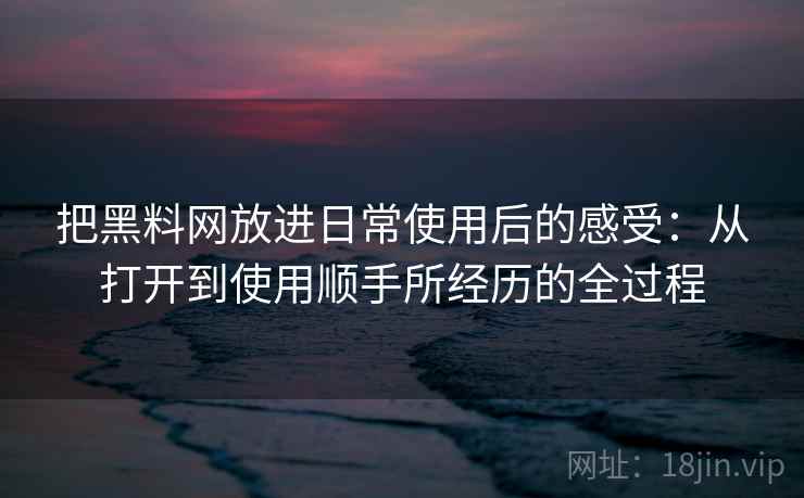 把黑料网放进日常使用后的感受：从打开到使用顺手所经历的全过程