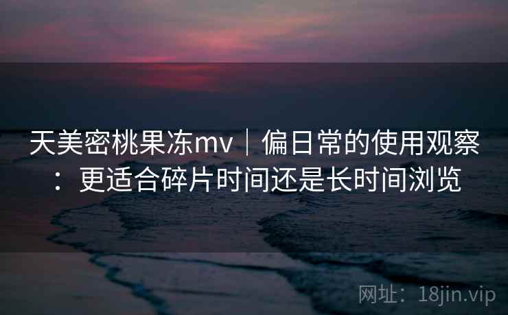天美密桃果冻mv｜偏日常的使用观察：更适合碎片时间还是长时间浏览