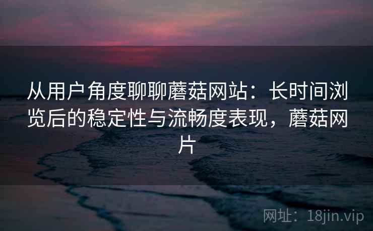 从用户角度聊聊蘑菇网站:长时间浏览后的稳定性与流畅度表现,蘑菇网片 从用户角度聊聊蘑菇网站:长时间浏览后的稳定性与流畅度表现,蘑菇网片